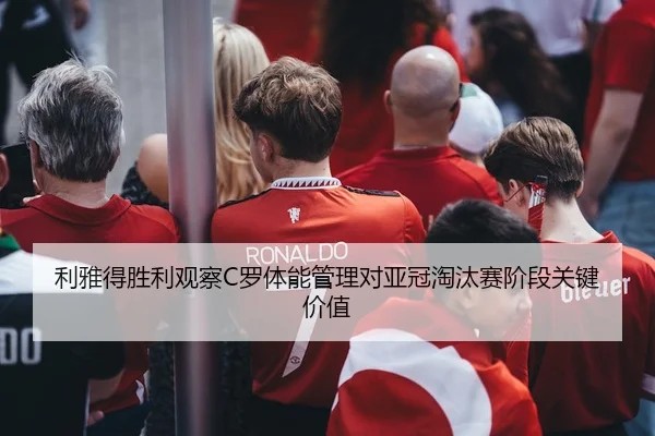 利雅得胜利观察C罗体能管理对亚冠淘汰赛阶段关键价值
