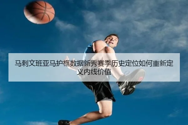 马刺文班亚马护框数据新秀赛季历史定位如何重新定义内线价值