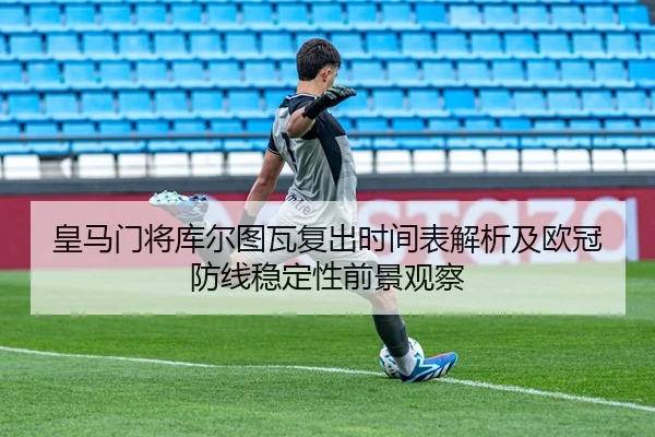 皇马门将库尔图瓦复出时间表解析及欧冠防线稳定性前景观察