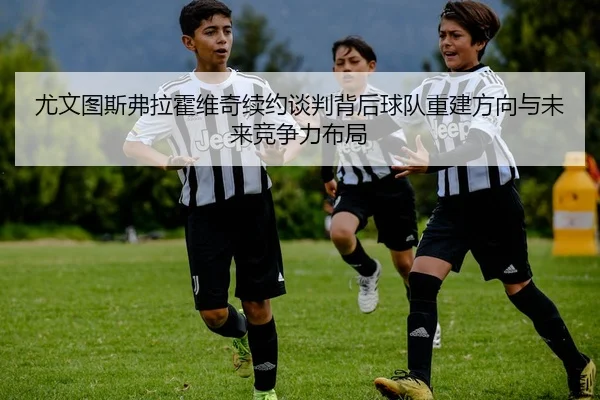 尤文图斯弗拉霍维奇续约谈判背后球队重建方向与未来竞争力布局