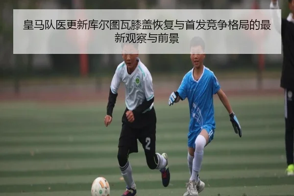 皇马队医更新库尔图瓦膝盖恢复与首发竞争格局的最新观察与前景